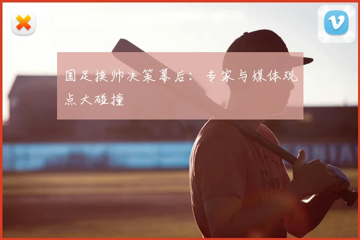 国足换帅决策幕后:专家与媒体观点大碰撞