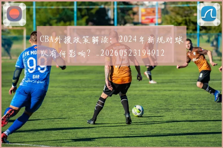 CBA外援政策解读:2024年新规对球队有何影响?_20260523194912