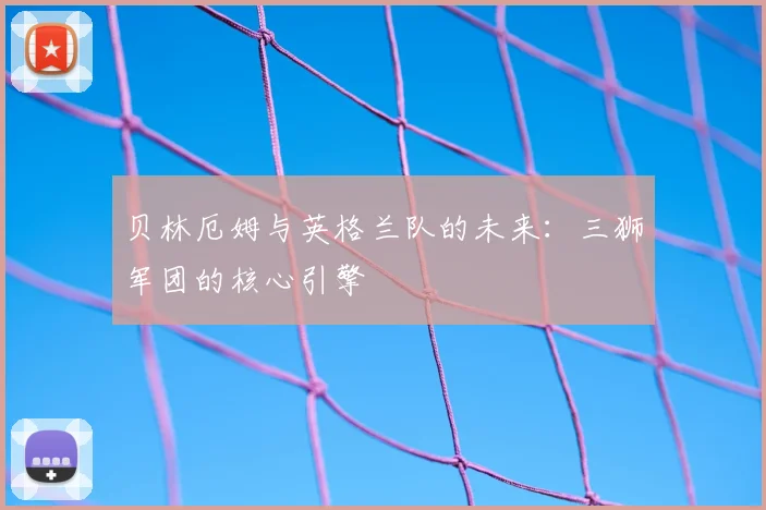 贝林厄姆与英格兰队的未来：三狮军团的核心引擎