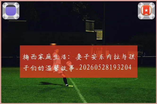 梅西家庭生活：妻子安东内拉与孩子们的温馨故事_20260528193204