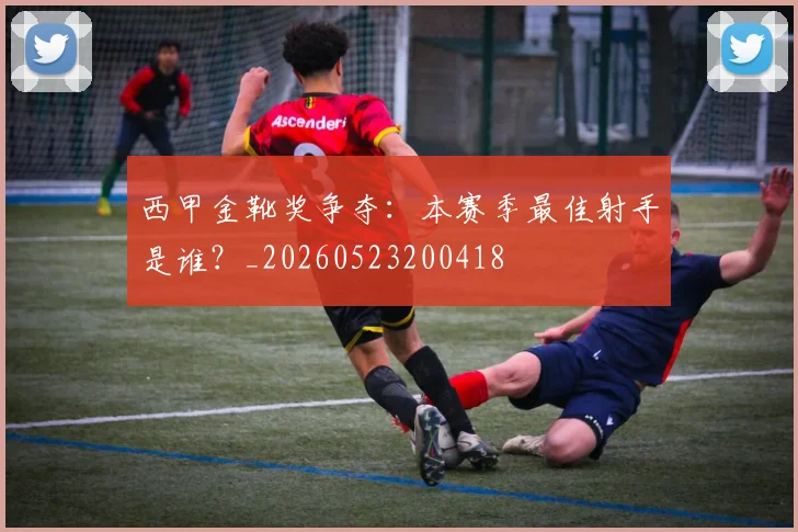 西甲金靴奖争夺：本赛季最佳射手是谁？_20260523200418