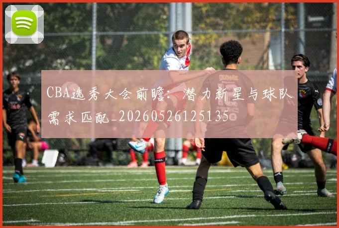 CBA选秀大会前瞻：潜力新星与球队需求匹配_20260526125135