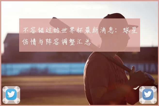 不容错过的世界杯最新消息：球星伤情与阵容调整汇总