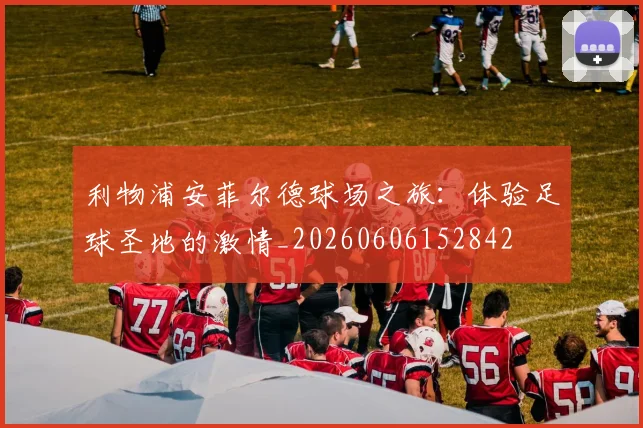 利物浦安菲尔德球场之旅：体验足球圣地的激情_20260606152842