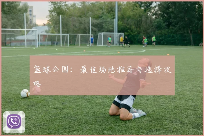 篮球公园：最佳场地推荐与选择攻略