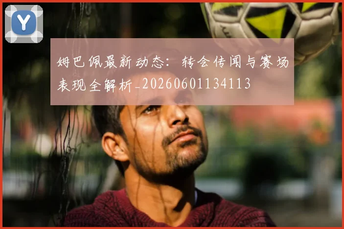 姆巴佩最新动态：转会传闻与赛场表现全解析_20260601134113