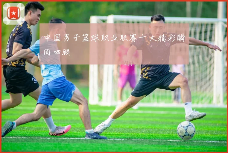中国男子篮球职业联赛十大精彩瞬间回顾