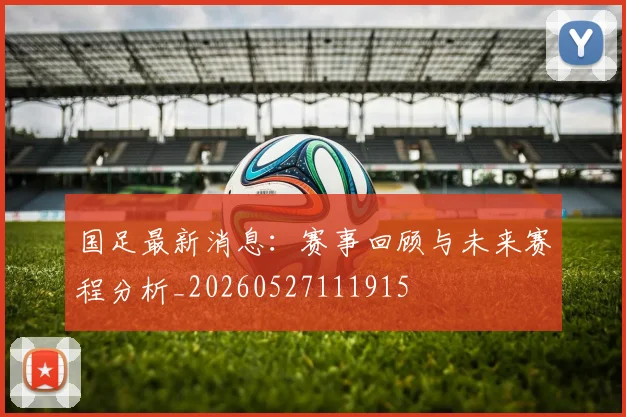 国足最新消息:赛事回顾与未来赛程分析_20260527111915