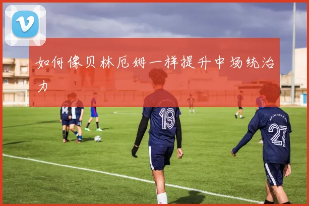 如何像贝林厄姆一样提升中场统治力