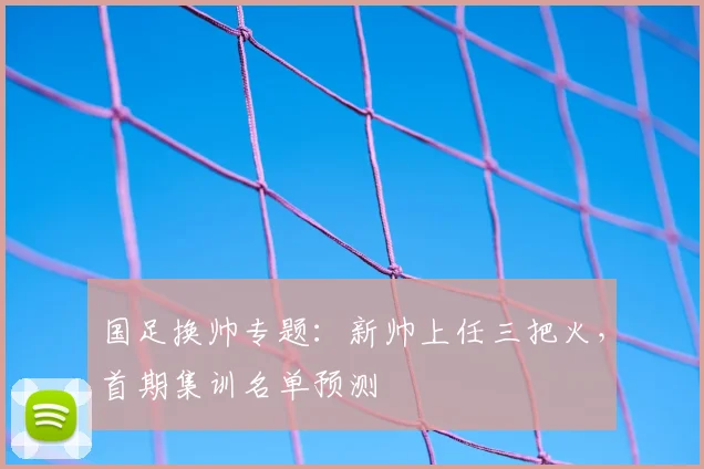 国足换帅专题:新帅上任三把火,首期集训名单预测