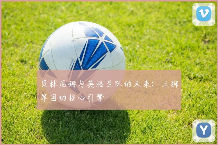 贝林厄姆与英格兰队的未来：三狮军团的核心引擎