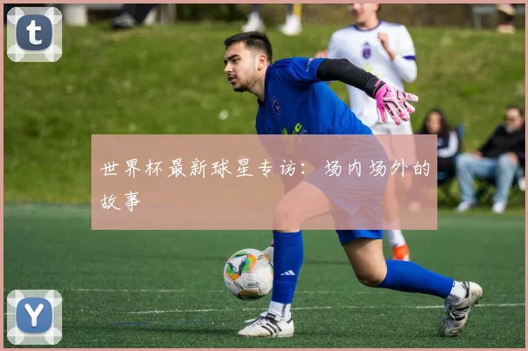 世界杯最新球星专访：场内场外的故事