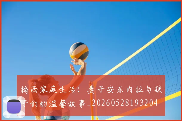 梅西家庭生活：妻子安东内拉与孩子们的温馨故事_20260528193204