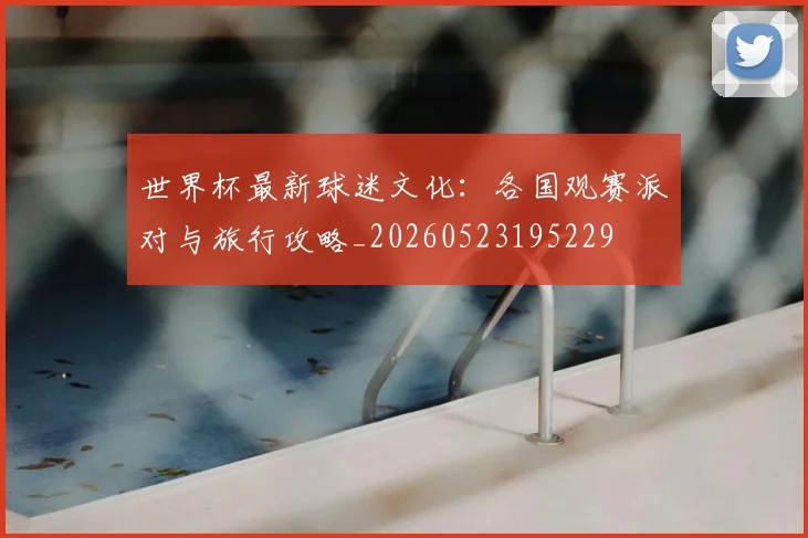世界杯最新球迷文化：各国观赛派对与旅行攻略_20260523195229