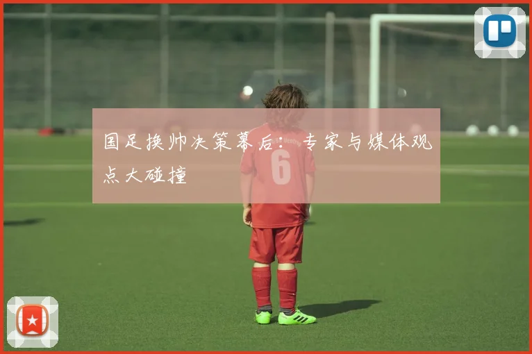 国足换帅决策幕后:专家与媒体观点大碰撞