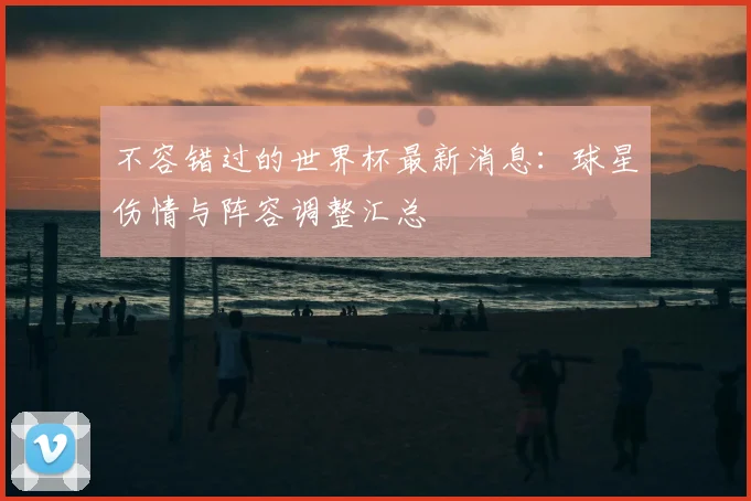 不容错过的世界杯最新消息：球星伤情与阵容调整汇总