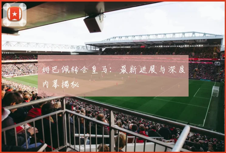 姆巴佩转会皇马：最新进展与深度内幕揭秘