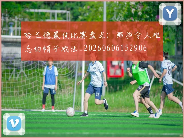 哈兰德最佳比赛盘点：那些令人难忘的帽子戏法_20260606152906
