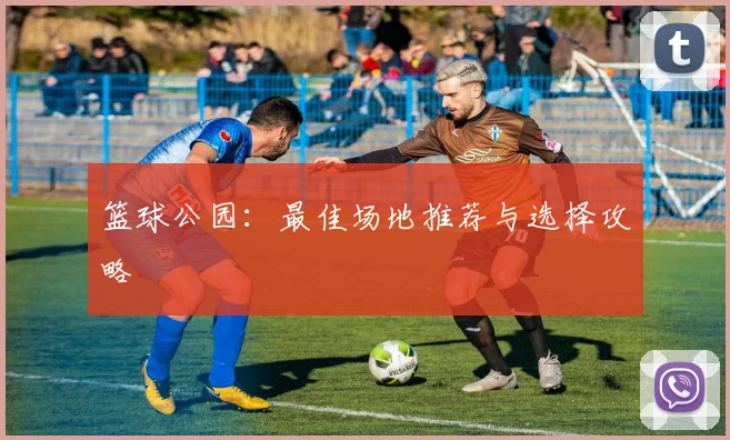 篮球公园：最佳场地推荐与选择攻略