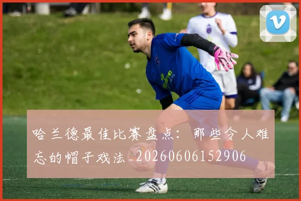 哈兰德最佳比赛盘点：那些令人难忘的帽子戏法_20260606152906