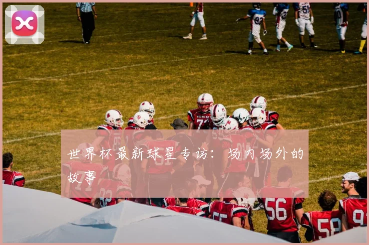 世界杯最新球星专访：场内场外的故事