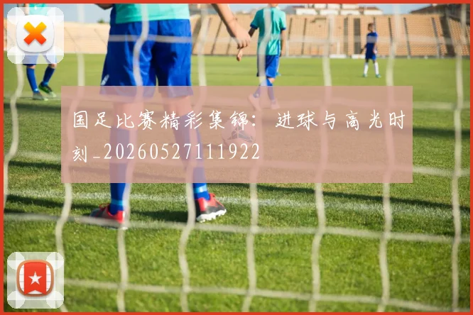 国足比赛精彩集锦：进球与高光时刻_20260527111922