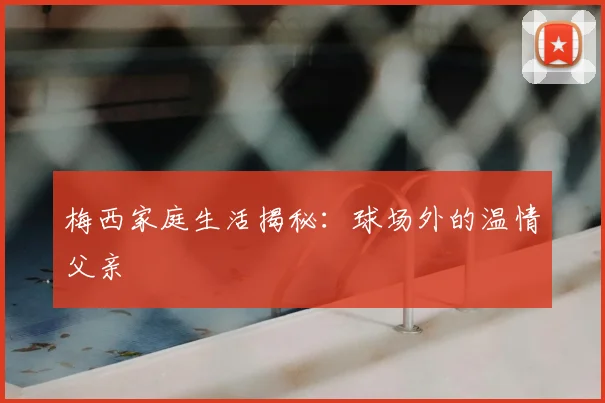 梅西家庭生活揭秘：球场外的温情父亲