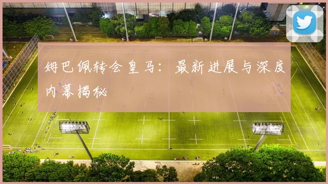 姆巴佩转会皇马：最新进展与深度内幕揭秘