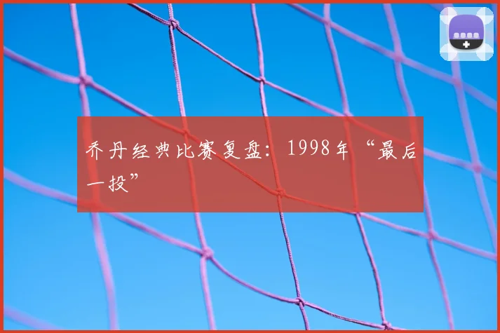 乔丹经典比赛复盘:1998年“最后一投”